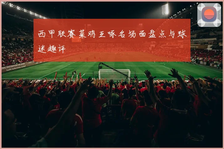 西甲联赛菜鸡互啄名场面盘点与球迷趣评