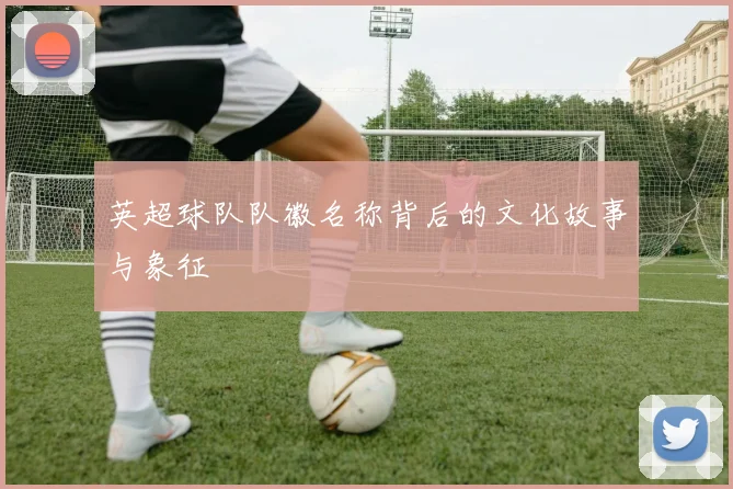 英超球队队徽名称背后的文化故事与象征