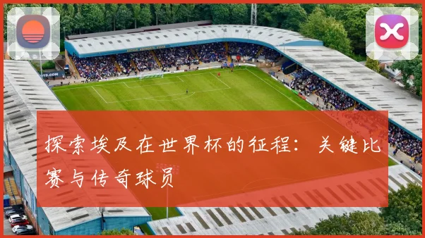 探索埃及在世界杯的征程:关键比赛与传奇球员