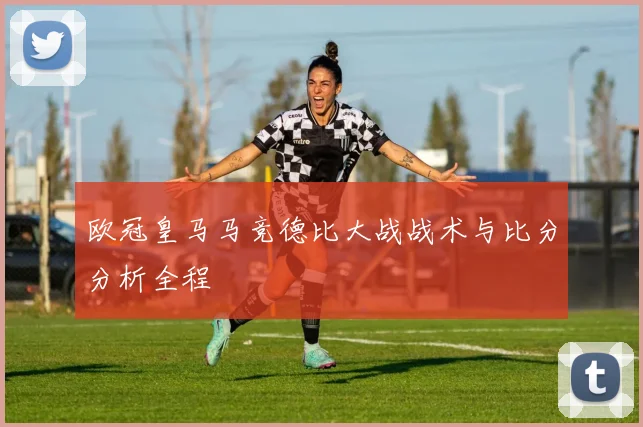 欧冠皇马马竞德比大战战术与比分分析全程